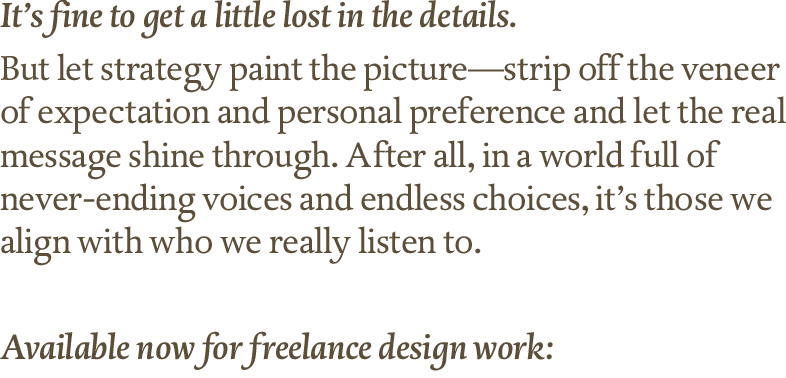 It’s fine to get a little lost in the details.
But let strategy paint the picture—strip off the veneer of expectation and personal preference and let the real message shine through. After all, in a world full of never-ending voices and endless choices, it’s those we align with who we really listen to. Available now for freelance design work.